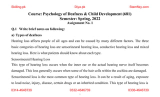 Course: Psychology of Deafness & Child Development (681)
Semester: Spring, 2022
Assignment No. 1
Q.1 Write brief notes on following:
a) Types of deafness
Hearing loss affects people of all ages and can be caused by many different factors. The three
basic categories of hearing loss are sensorineural hearing loss, conductive hearing loss and mixed
hearing loss. Here is what patients should know about each type.
Sensorineural Hearing Loss
This type of hearing loss occurs when the inner ear or the actual hearing nerve itself becomes
damaged. This loss generally occurs when some of the hair cells within the cochlea are damaged.
Sensorineural loss is the most common type of hearing loss. It can be a result of aging, exposure
to loud noise, injury, disease, certain drugs or an inherited condition. This type of hearing loss is
0314-4646739 0332-4646739
1
0336-4646739
Skilling.pk Diya.pk Stamflay.com
 