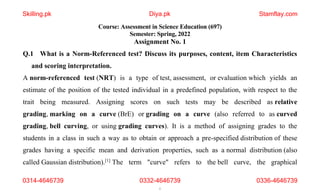 1
Course: Assessment in Science Education (697)
Semester: Spring, 2022
Assignment No. 1
Q.1 What is a Norm-Referenced test? Discuss its purposes, content, item Characteristics
and scoring interpretation.
A norm-referenced test (NRT) is a type of test, assessment, or evaluation which yields an
estimate of the position of the tested individual in a predefined population, with respect to the
trait being measured. Assigning scores on such tests may be described as relative
grading, marking on a curve (BrE) or grading on a curve (also referred to as curved
grading, bell curving, or using grading curves). It is a method of assigning grades to the
students in a class in such a way as to obtain or approach a pre-specified distribution of these
grades having a specific mean and derivation properties, such as a normal distribution (also
called Gaussian distribution).[1]
The term "curve" refers to the bell curve, the graphical
Skilling.pk Diya.pk Stamflay.com
0314-4646739 0332-4646739 0336-4646739
 