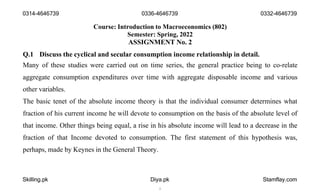Course: Introduction to Macroeconomics (802)
Semester: Spring, 2022
ASSIGNMENT No. 2
Q.1 Discuss the cyclical and secular consumption income relationship in detail.
Many of these studies were carried out on time series, the general practice being to co-relate
aggregate consumption expenditures over time with aggregate disposable income and various
other variables.
The basic tenet of the absolute income theory is that the individual consumer determines what
fraction of his current income he will devote to consumption on the basis of the absolute level of
that income. Other things being equal, a rise in his absolute income will lead to a decrease in the
fraction of that Income devoted to consumption. The first statement of this hypothesis was,
perhaps, made by Keynes in the General Theory.
0314-4646739 0336-4646739
Skilling.pk Diya.pk
1
Stamflay.com
0332-4646739
 