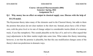 Course: Advanced Macroeconomics (806)
Semester: Spring, 2022
Assignment No. 1
Q.1 Why money has no effect on output in classical supply case. Discuss with the help of
IS-LM model.
The Keynesian theory takes many of the elements used in the Classical theory, but adds to them
the premise that prices do not clear markets in the short run. Instead, prices have a life of their
own, with the price level or its rate of change subject to considerable inertia (think of a runaway
truck, if you like metaphors). This sounds plausible on the face of it, and we've often argued that
(say) adjustments in the labor market might take some time. What makes this theory interesting,
however, is not that the premise is plausible, but that this one modification changes some of the
theory's short-run predictions in dramatic ways.
Skilling.pk Diya.pk
1
Stamflay.com
0314-4646739 0336-4646739 0332-4646739
 