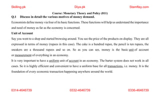 1
Course: Monetary Theory and Policy (811)
Q.1 Discuss in detail the various motives of money demand.
Economists define money via four of its basic functions. These functions will help us understand the importance
and need of money as far as the economy is concerned.
Unit of Account
Say you went to a shop and started browsing around. You see the price of the products on display. They are all
expressed in terms of money (rupees in this case). The cake is a hundred rupee, the pencil is ten rupees, the
sneakers are a thousand rupees and so on. So as you can see, money is the basic unit of account
or measurement of everything in an economy.
It is very important to have a uniform unit of account in an economy. The barter system does not work in all
cases. So it is highly efficient and convenient to have a uniform base for all transactions, i.e. money. It is the
foundation of every economic transaction happening anywhere around the world.
Skilling.pk Diya.pk Stamflay.com
0314-4646739 0332-4646739 0336-4646739
 