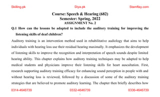 Q.1 How can the lessons be adapted to include the auditory training for improving the
listening skills of deaf children?
Auditory training is an intervention method used in rehabilitative audiology that aims to help
individuals with hearing loss use their residual hearing maximally. It emphasizes the development
of listening skills to improve the recognition and interpretation of speech sounds despite limited
hearing ability. This chapter explains how auditory training techniques may be adapted to help
medical students and physicians improve their listening skills for heart auscultation. First,
research supporting auditory training efficacy for enhancing sound perception in people with and
without hearing loss is reviewed, followed by a discussion of some of the auditory training
strategies that are believed to promote auditory learning. The chapter then briefly describes how
Diya.pk
Course: Speech & Hearing (682)
Semester: Spring, 2022
ASSIGNMENT No. 2
0314-4646739 0332-4646739
1
0336-4646739
Skilling.pk Stamflay.com
 