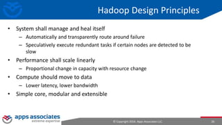 © Copyright 2016. Apps Associates LLC. 26
Hadoop Design Principles
• System shall manage and heal itself
– Automatically and transparently route around failure
– Speculatively execute redundant tasks if certain nodes are detected to be
slow
• Performance shall scale linearly
– Proportional change in capacity with resource change
• Compute should move to data
– Lower latency, lower bandwidth
• Simple core, modular and extensible
 