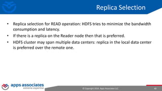 © Copyright 2016. Apps Associates LLC. 40
Replica Selection
• Replica selection for READ operation: HDFS tries to minimize the bandwidth
consumption and latency.
• If there is a replica on the Reader node then that is preferred.
• HDFS cluster may span multiple data centers: replica in the local data center
is preferred over the remote one.
 
