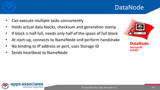 © Copyright 2016. Apps Associates LLC. 45
DataNode
• Can execute multiple tasks concurrently
• Holds actual data blocks, checksum and generation stamp
• If block is half full, needs only half of the space of full block
• At start-up, connects to NameNode and perform handshake
• No binding to IP address or port, uses Storage ID
• Sends heartbeat to NameNode
DataNode
Storage ID:
XYZ001
 