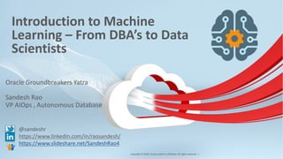 Copyright © 2018, Oracle and/or its affiliates. All rights reserved. |
Introduction to Machine
Learning – From DBA’s to Data
Scientists
Oracle Groundbreakers Yatra
Sandesh Rao
VP AIOps , Autonomous Database
@sandeshr
https://www.linkedin.com/in/raosandesh/
https://www.slideshare.net/SandeshRao4
1
 