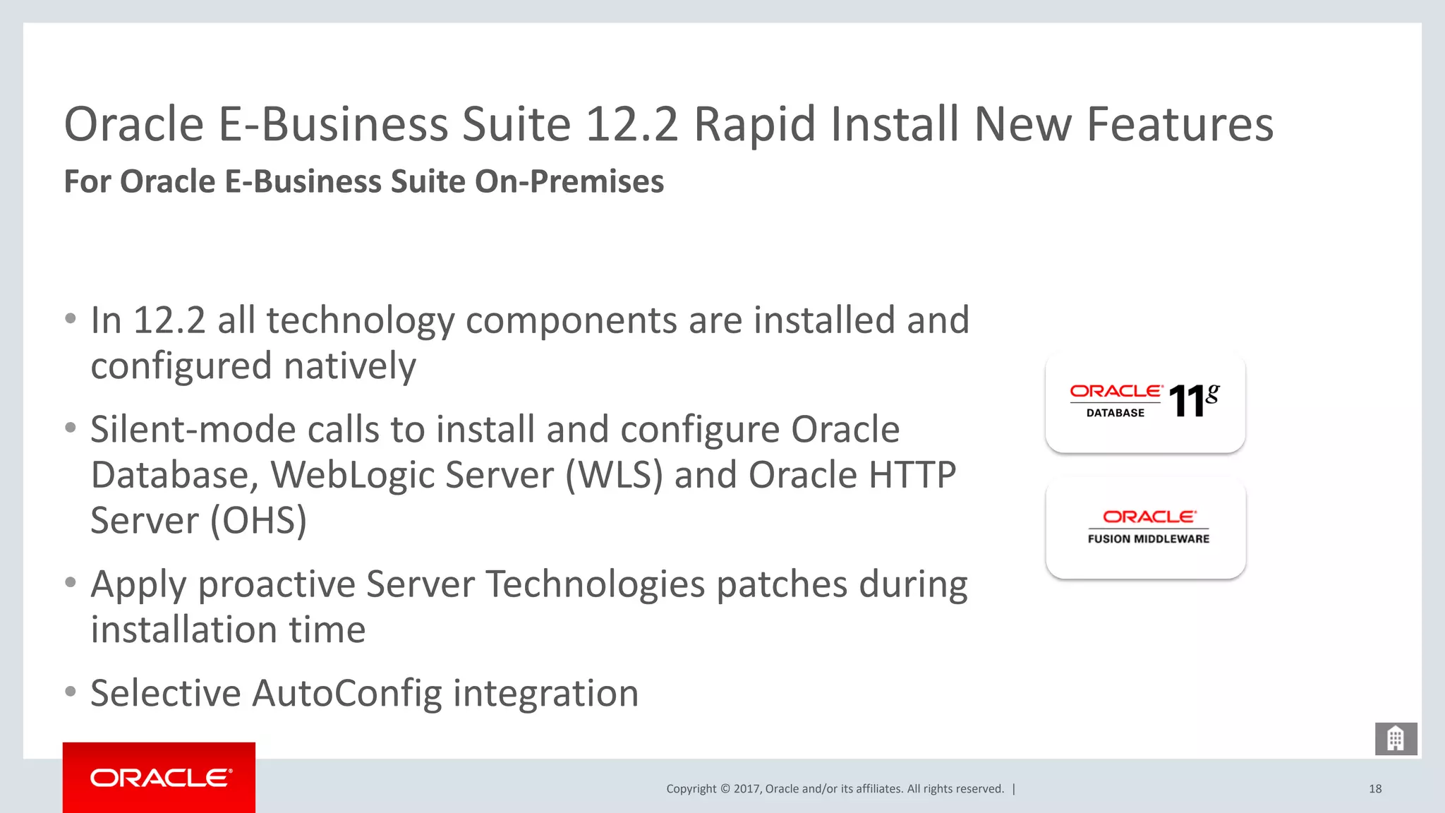 Copyright © 2017, Oracle and/or its affiliates. All rights reserved. |
Oracle E-Business Suite 12.2 Rapid Install New Features
• In 12.2 all technology components are installed and
configured natively
• Silent-mode calls to install and configure Oracle
Database, WebLogic Server (WLS) and Oracle HTTP
Server (OHS)
• Apply proactive Server Technologies patches during
installation time
• Selective AutoConfig integration
18
For Oracle E-Business Suite On-Premises
 