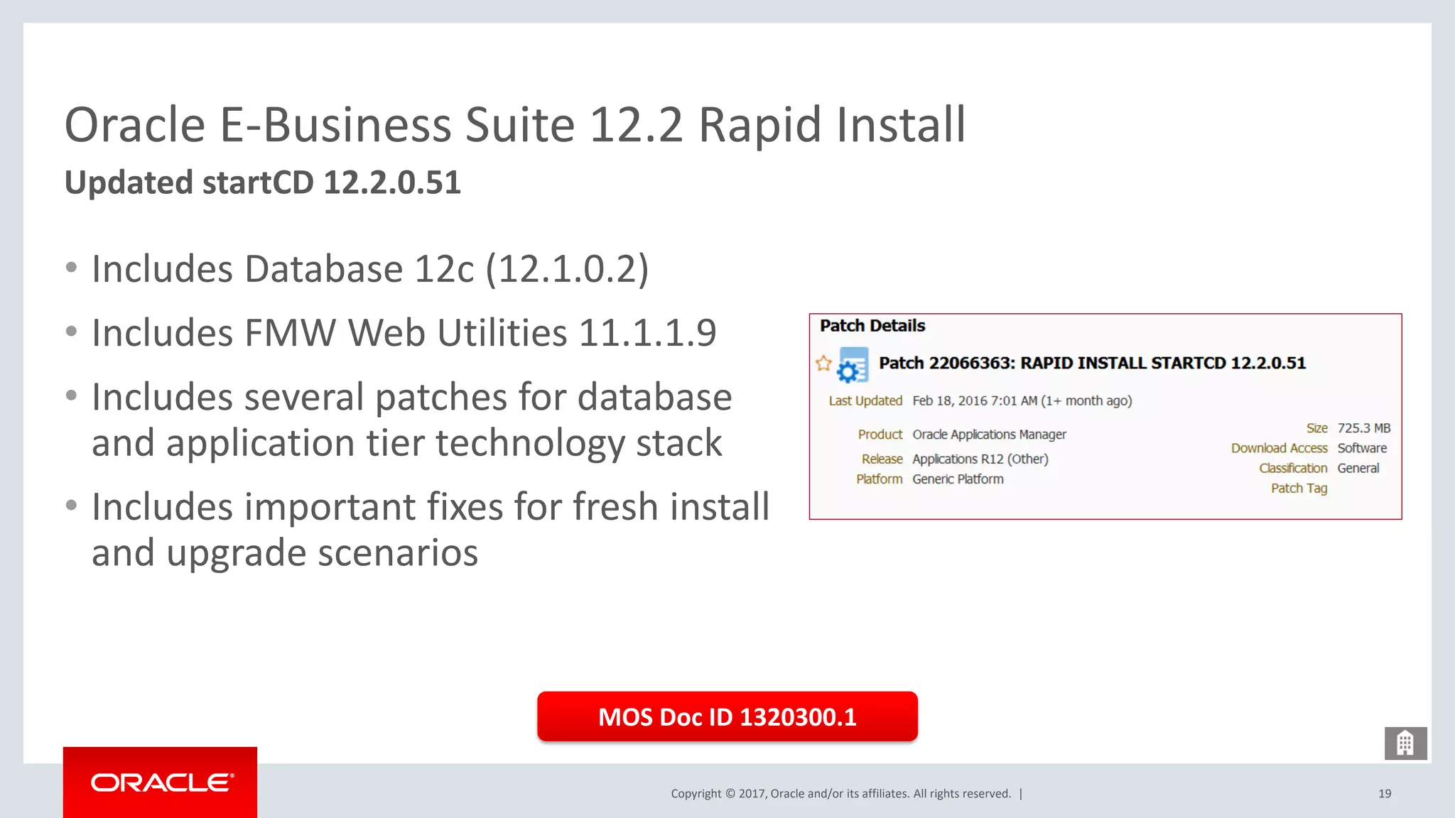 Copyright © 2017, Oracle and/or its affiliates. All rights reserved. |
Oracle E-Business Suite 12.2 Rapid Install
Updated startCD 12.2.0.51
19
• Includes Database 12c (12.1.0.2)
• Includes FMW Web Utilities 11.1.1.9
• Includes several patches for database
and application tier technology stack
• Includes important fixes for fresh install
and upgrade scenarios
MOS Doc ID 1320300.1
 
