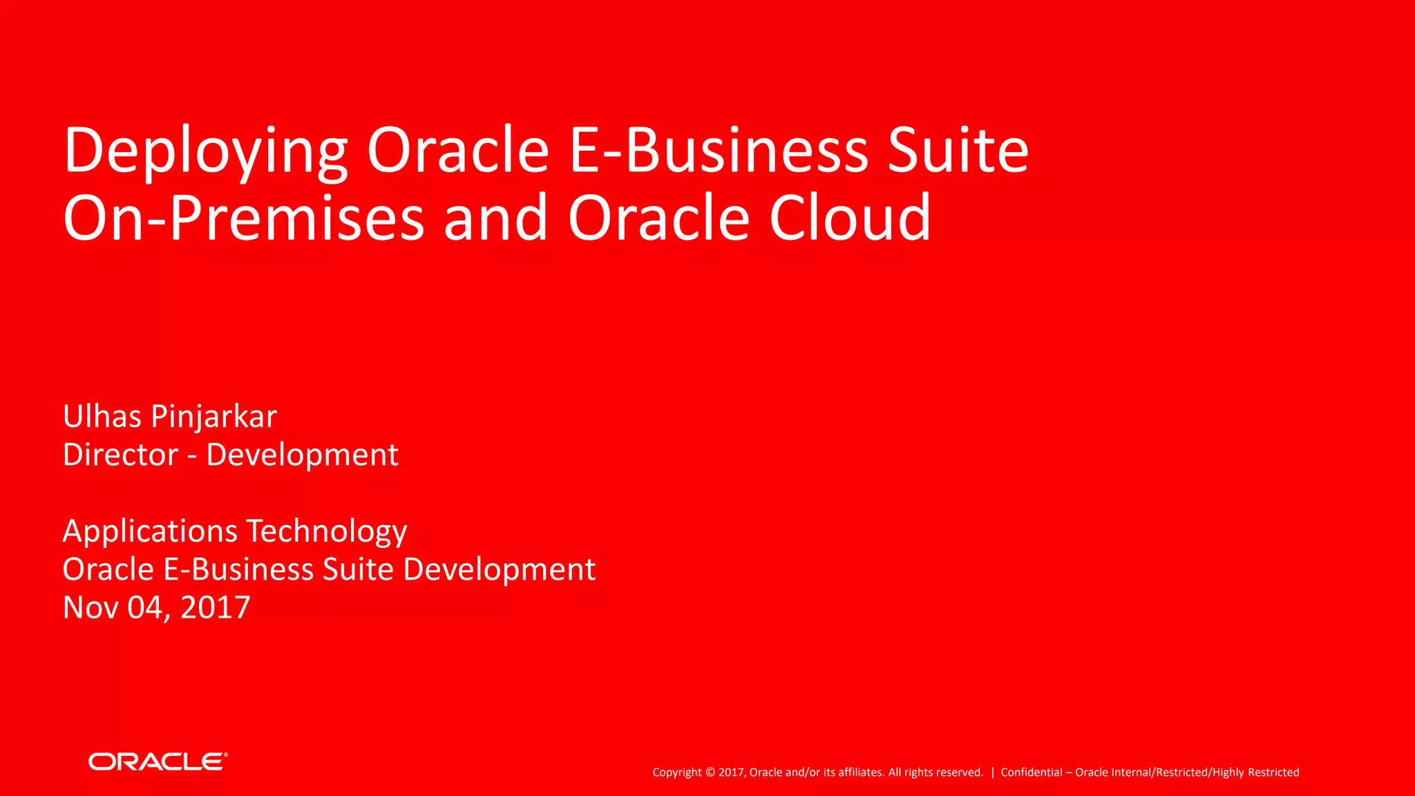 Copyright © 2017, Oracle and/or its affiliates. All rights reserved. |
Deploying Oracle E-Business Suite
On-Premises and Oracle Cloud
Ulhas Pinjarkar
Director - Development
Applications Technology
Oracle E-Business Suite Development
Nov 04, 2017
Confidential – Oracle Internal/Restricted/Highly Restricted
 