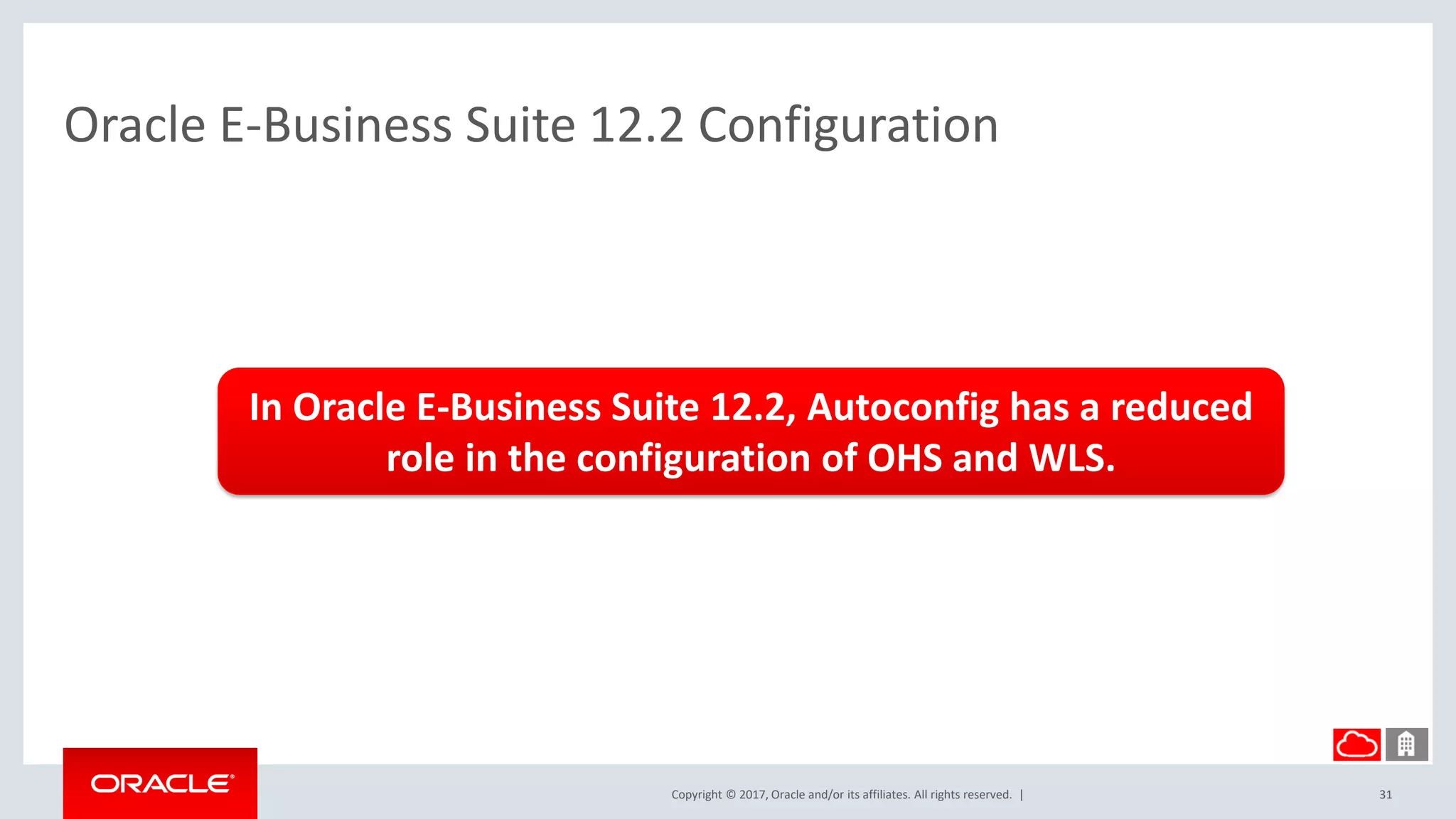 Copyright © 2017, Oracle and/or its affiliates. All rights reserved. |
Oracle E-Business Suite 12.2 Configuration
31
In Oracle E-Business Suite 12.2, Autoconfig has a reduced
role in the configuration of OHS and WLS.
 