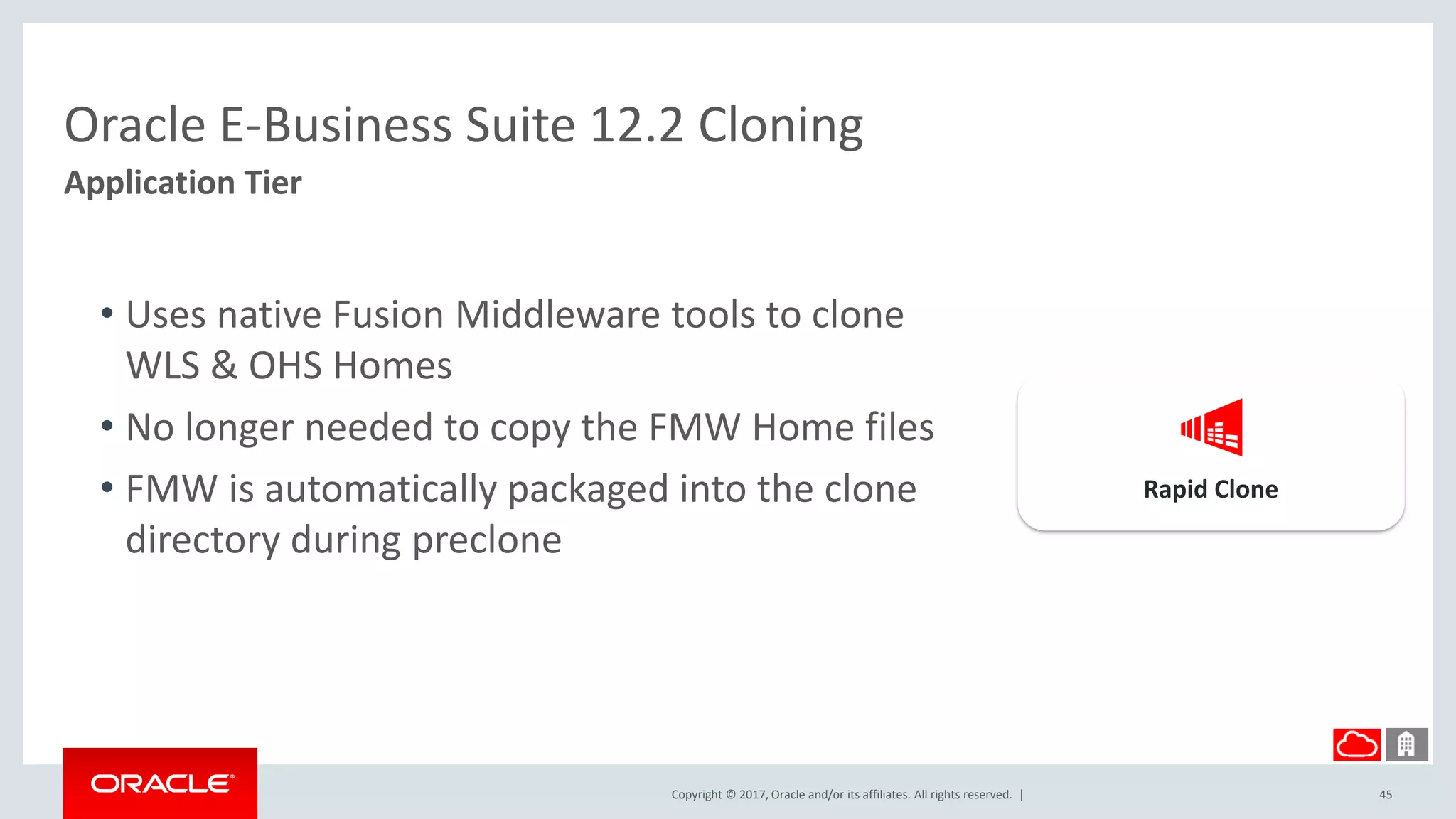 Copyright © 2017, Oracle and/or its affiliates. All rights reserved. |
Oracle E-Business Suite 12.2 Cloning
Application Tier
45
• Uses native Fusion Middleware tools to clone
WLS & OHS Homes
• No longer needed to copy the FMW Home files
• FMW is automatically packaged into the clone
directory during preclone
Rapid Clone
 