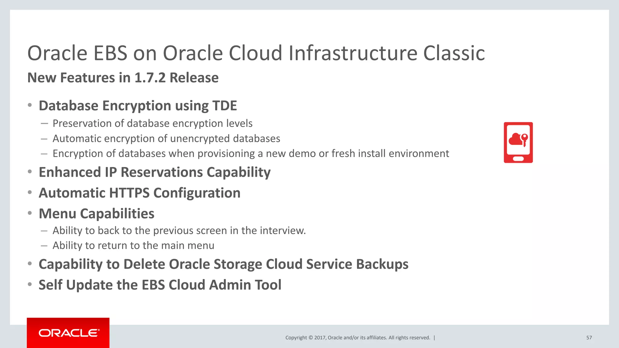 Copyright © 2017, Oracle and/or its affiliates. All rights reserved. |
Oracle EBS on Oracle Cloud Infrastructure Classic
• Database Encryption using TDE
– Preservation of database encryption levels
– Automatic encryption of unencrypted databases
– Encryption of databases when provisioning a new demo or fresh install environment
• Enhanced IP Reservations Capability
• Automatic HTTPS Configuration
• Menu Capabilities
– Ability to back to the previous screen in the interview.
– Ability to return to the main menu
• Capability to Delete Oracle Storage Cloud Service Backups
• Self Update the EBS Cloud Admin Tool
57
New Features in 1.7.2 Release
 