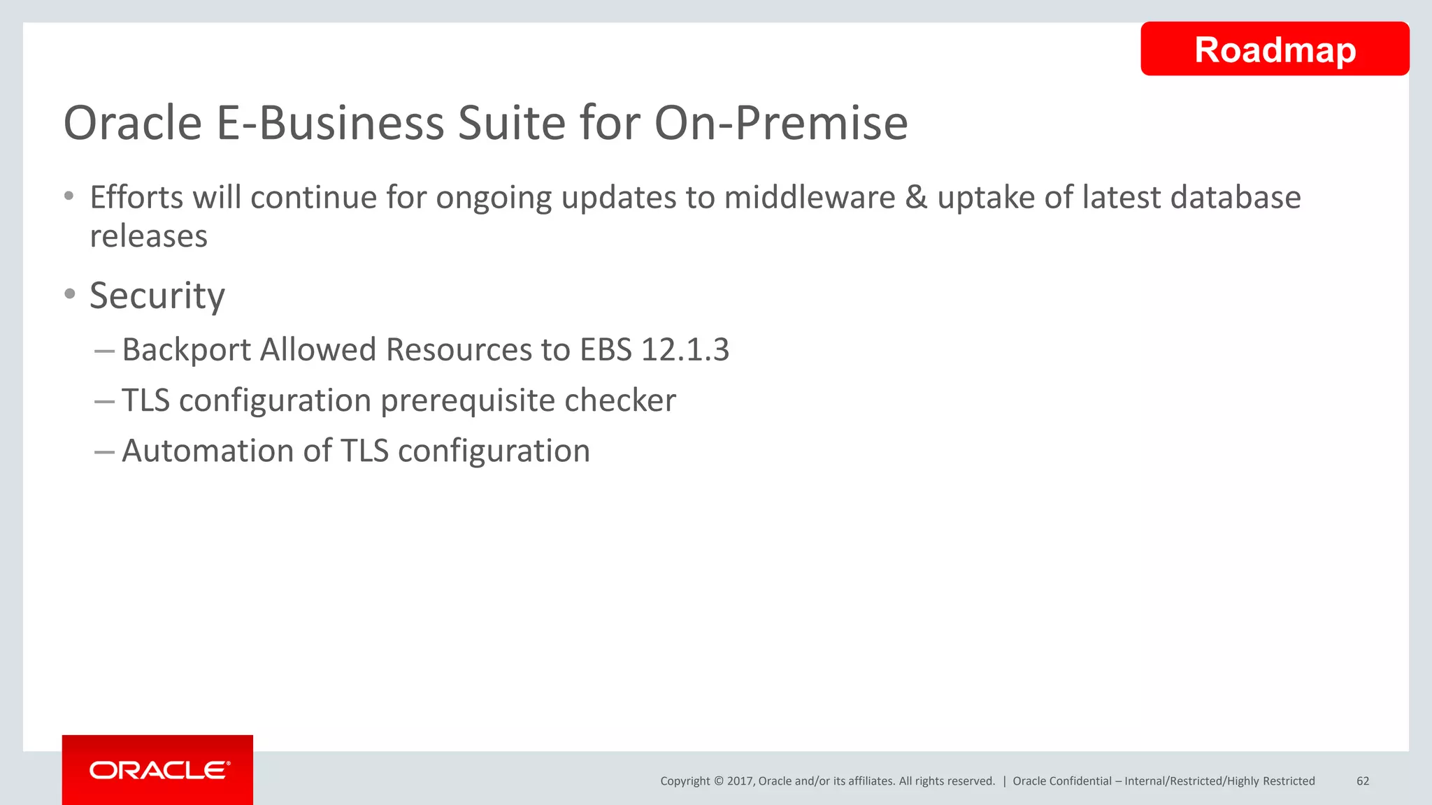 Copyright © 2017, Oracle and/or its affiliates. All rights reserved. |
Oracle E-Business Suite for On-Premise
• Efforts will continue for ongoing updates to middleware & uptake of latest database
releases
• Security
– Backport Allowed Resources to EBS 12.1.3
– TLS configuration prerequisite checker
– Automation of TLS configuration
Oracle Confidential – Internal/Restricted/Highly Restricted 62
Roadmap
 
