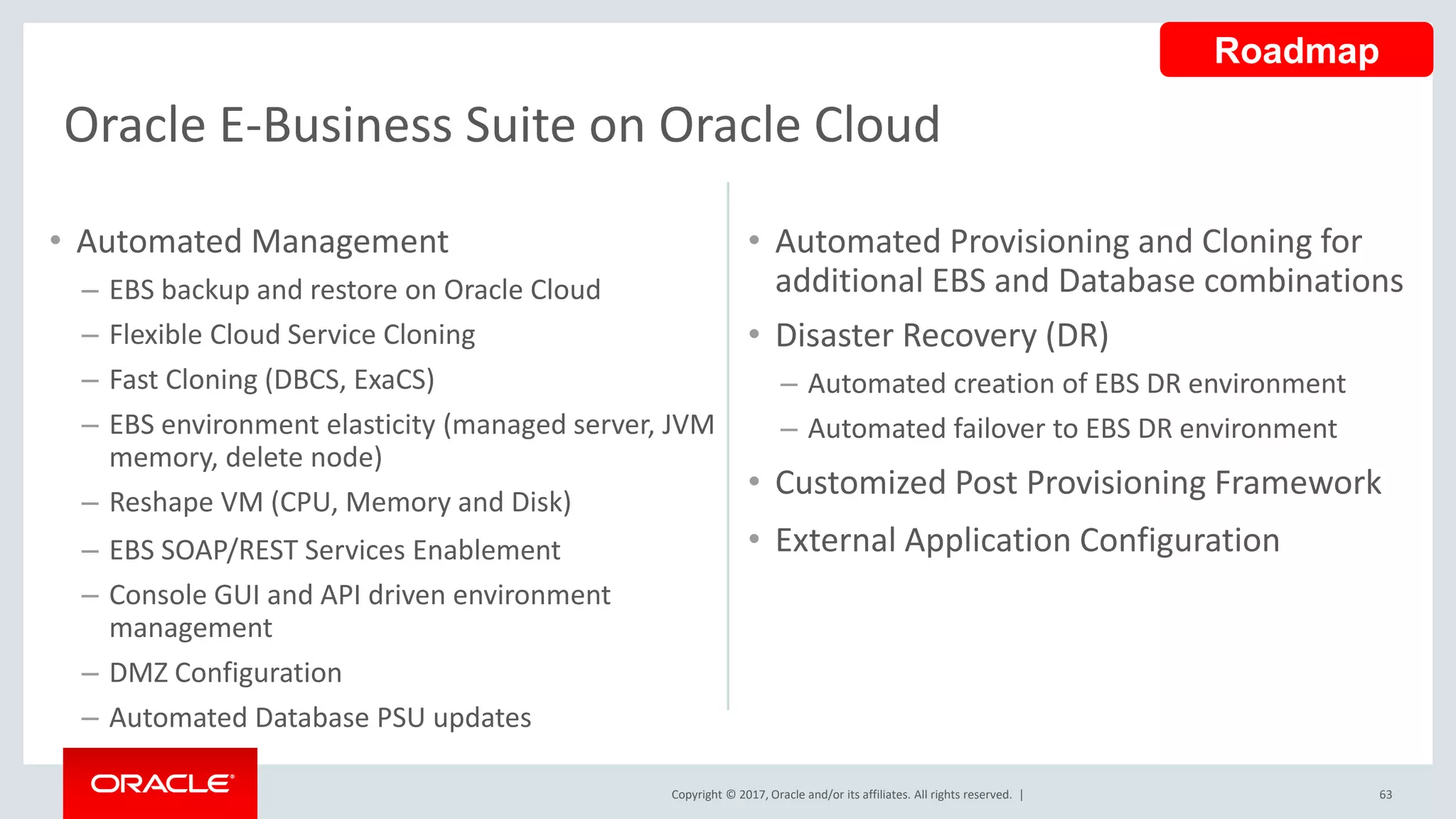 Copyright © 2017, Oracle and/or its affiliates. All rights reserved. | 63
Oracle E-Business Suite on Oracle Cloud
• Automated Management
– EBS backup and restore on Oracle Cloud
– Flexible Cloud Service Cloning
– Fast Cloning (DBCS, ExaCS)
– EBS environment elasticity (managed server, JVM
memory, delete node)
– Reshape VM (CPU, Memory and Disk)
– EBS SOAP/REST Services Enablement
– Console GUI and API driven environment
management
– DMZ Configuration
– Automated Database PSU updates
• Automated Provisioning and Cloning for
additional EBS and Database combinations
• Disaster Recovery (DR)
– Automated creation of EBS DR environment
– Automated failover to EBS DR environment
• Customized Post Provisioning Framework
• External Application Configuration
Roadmap
 