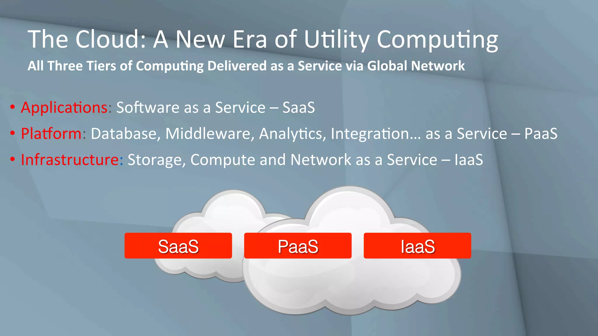 The	Cloud:	A	New	Era	of	UGlity	CompuGng	
All	Three	Tiers	of	CompuQng	Delivered	as	a	Service	via	Global	Network	
•  ApplicaGons:	SoHware	as	a	Service	–	SaaS	
•  Pladorm:	Database,	Middleware,	AnalyGcs,	IntegraGon…	as	a	Service	–	PaaS	
•  Infrastructure:	Storage,	Compute	and	Network	as	a	Service	–	IaaS	
SaaS! PaaS! IaaS!
 