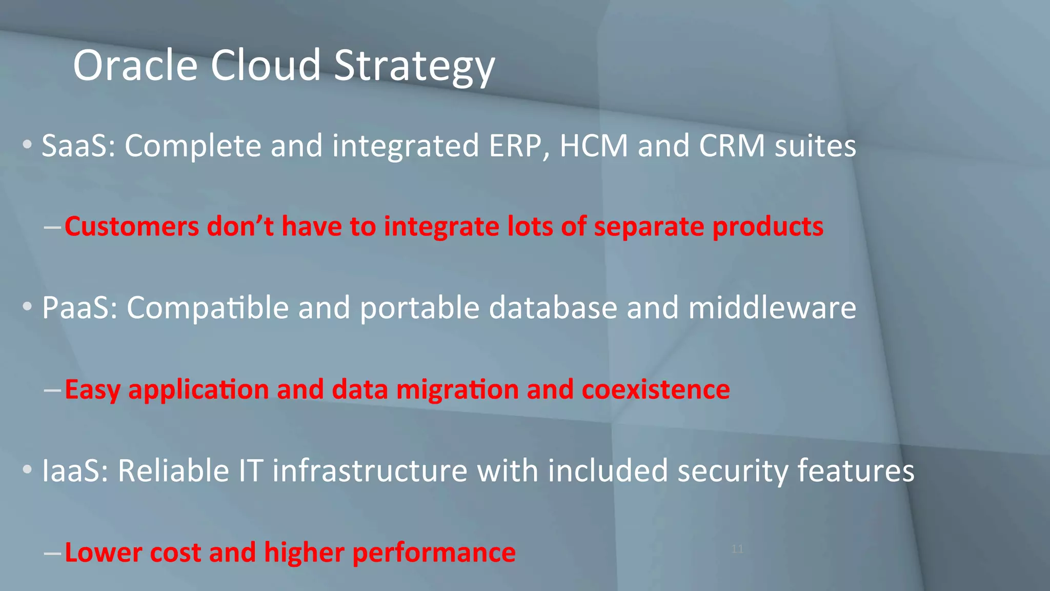 Oracle	Cloud	Strategy	
• SaaS:	Complete	and	integrated	ERP,	HCM	and	CRM	suites	
– Customers	don’t	have	to	integrate	lots	of	separate	products	
• PaaS:	CompaGble	and	portable	database	and	middleware	
– Easy	applicaQon	and	data	migraQon	and	coexistence	
• IaaS:	Reliable	IT	infrastructure	with	included	security	features	
– Lower	cost	and	higher	performance	 11	
 