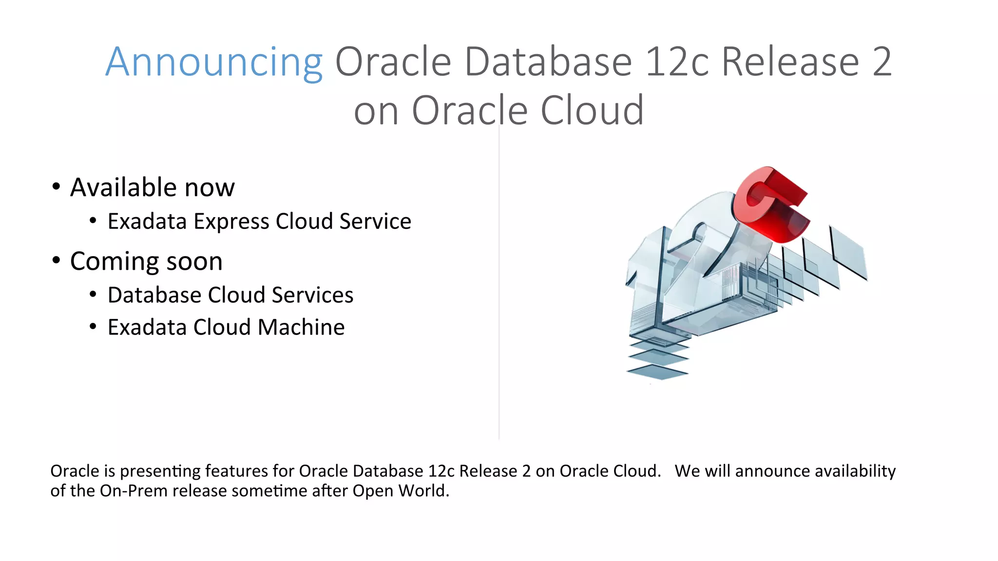 •  Available	now		
•  Exadata	Express	Cloud	Service	
•  Coming	soon	
•  Database	Cloud	Services		
•  Exadata	Cloud	Machine	
Announcing Oracle Database 12c Release 2
on Oracle Cloud
Oracle	is	presenGng	features	for	Oracle	Database	12c	Release	2	on	Oracle	Cloud.			We	will	announce	availability	
of	the	On-Prem	release	someGme	aHer	Open	World.	
 