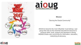 Mission
“Serving the Oracle Community”
Vision
AIOUG to become the most influential ‘must belong,’ user
group that acts as the essential educational resource to
enhance skills, build, support and represent a strong
INDIAN Oracle user community for information, education,
networking & advocacy.
 