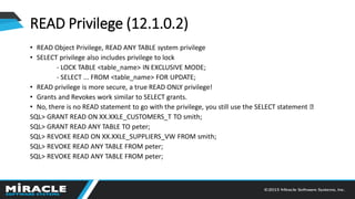 • READ Object Privilege, READ ANY TABLE system privilege
• SELECT privilege also includes privilege to lock
- LOCK TABLE <table_name> IN EXCLUSIVE MODE;
- SELECT ... FROM <table_name> FOR UPDATE;
• READ privilege is more secure, a true READ ONLY privilege!
• Grants and Revokes work similar to SELECT grants.
• No, there is no READ statement to go with the privilege, you still use the SELECT statement
SQL> GRANT READ ON XX.XXLE_CUSTOMERS_T TO smith;
SQL> GRANT READ ANY TABLE TO peter;
SQL> REVOKE READ ON XX.XXLE_SUPPLIERS_VW FROM smith;
SQL> REVOKE READ ANY TABLE FROM peter;
SQL> REVOKE READ ANY TABLE FROM peter;
READ Privilege (12.1.0.2)
 