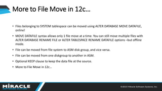 More to File Move in 12c…
• Files belonging to SYSTEM tablespace can be moved using ALTER DATABASE MOVE DATAFILE,
online!
• MOVE DATAFILE syntax allows only 1 file move at a time. You can still move multiple files with
ALTER DATABASE RENAME FILE or ALTER TABLESPACE RENAME DATAFILE options –but offline
mode.
• File can be moved from file system to ASM disk group, and vice versa.
• File can be moved from one diskgroup to another in ASM.
• Optional KEEP clause to keep the data file at the source.
• More to File Move in 12c…
 