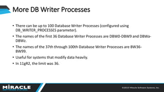 More DB Writer Processes
• There can be up to 100 Database Writer Processes (configured using
DB_WRITER_PROCESSES parameter).
• The names of the first 36 Database Writer Processes are DBW0-DBW9 and DBWa-
DBWz.
• The names of the 37th through 100th Database Writer Processes are BW36-
BW99.
• Useful for systems that modify data heavily.
• In 11gR2, the limit was 36.
 