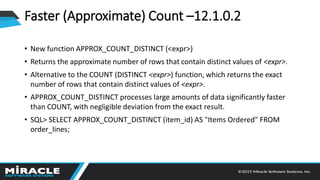 Faster (Approximate) Count –12.1.0.2
• New function APPROX_COUNT_DISTINCT (<expr>)
• Returns the approximate number of rows that contain distinct values of <expr>.
• Alternative to the COUNT (DISTINCT <expr>) function, which returns the exact
number of rows that contain distinct values of <expr>.
• APPROX_COUNT_DISTINCT processes large amounts of data significantly faster
than COUNT, with negligible deviation from the exact result.
• SQL> SELECT APPROX_COUNT_DISTINCT (item_id) AS "Items Ordered" FROM
order_lines;
 