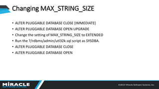Changing MAX_STRING_SIZE
• ALTER PLUGGABLE DATABASE CLOSE [IMMEDIATE]
• ALTER PLUGGABLE DATABASE OPEN UPGRADE
• Change the setting of MAX_STRING_SIZE to EXTENDED
• Run the ?/rdbms/admin/utl32k.sql script as SYSDBA.
• ALTER PLUGGABLE DATABASE CLOSE
• ALTER PLUGGABLE DATABASE OPEN
 
