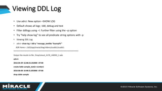 Viewing DDL Log
• Use adrci: New option –SHOW LOG
• Default shows all logs –ddl, debug and test
• Filter ddllogs using –l. Further filter using the –p option
• Try “help show log” to see all predicate string options with -p
• Viewing DDL Log
• adrci> show log -l ddl-p "message_textlike '%sampl%'"
ADR Home = /u02/app/oracle/diag/rdbms/ocadb1/ocadb1:
****************************************************************
Output the results to file: /tmp/utsout_4170_140592_1.ado
adrci>
2016-04-29 16:48:23.352000 -07:00
create table sample_test(n number)
2016-06-09 16:48:31.853000 -07:00
drop table sample
 