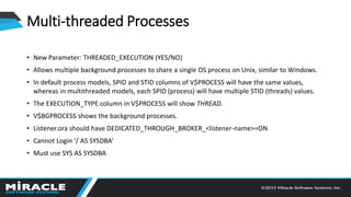 Multi-threaded Processes
• New Parameter: THREADED_EXECUTION (YES/NO)
• Allows multiple background processes to share a single OS process on Unix, similar to Windows.
• In default process models, SPID and STID columns of V$PROCESS will have the same values,
whereas in multithreaded models, each SPID (process) will have multiple STID (threads) values.
• The EXECUTION_TYPE column in V$PROCESS will show THREAD.
• V$BGPROCESS shows the background processes.
• Listener.ora should have DEDICATED_THROUGH_BROKER_<listener-name>=ON
• Cannot Login ‘/ AS SYSDBA’
• Must use SYS AS SYSDBA
 