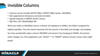 Invisible Columns
• Columns can be invisible (ALTER TABLE, CREATE TABLE syntax –INVISIBLE)
• Not supported on temporary and external tables
• Specify explicitly in INSERT, SELECT clauses
• SQL*Plus: SET COLINVISIBLE ON
When you make an INVISIBLE column in Oracle 12c database to VISIBLE, the COL# is assigned the
highest available. Thus the column becomes the last column in the table (not storage, only display).
So, if you accidentally make a column INVISIBLE and correct it by changing to VISIBLE, the column
order changes. So, if the application uses "SELECT *" or "INSERT" without column names, they might
break!
 