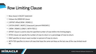 • New clause in SELECT statement
• Follows the ORDER BY clause
• [ OFFSET offset{ ROW | ROWS } ]
• [ FETCH {FIRST | NEXT} [ {rowcount| percent PERCENT} ]
• { ROW | ROWS } { ONLY | WITH TIES } ]
• OFFSET clause is used to skip the specified number of rows before the limiting begins.
• FETCH clause can specify the number of rows to return or a percentage of rows to return.
• ONLY specifies to return exact number or percent of rows to return.
• WITH TIES specifies to return all rows that have the same sort keys as the last row of the row-limited result
set.
Row Limiting Clause
 