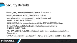 Security Defaults
• AUDIT_SYS_OPERATIONS defaults to TRUE in #Oracle12c
• AUDIT_ADMIN and AUDIT_VIEWER Security Roles
• utlpwdmg.sql script creates ora12c_verify_function and
ora12c_strong_verify_function
• RESOURCE Role No Longer Grants the UNLIMITED TABLESPACE Privilege
• Default Unified Audit Policy Enabled. Failed logins are written to
UNIFIED_AUDIT_TRAIL.
• The ORA_LOGON_FAILURES unified audit policy for new databases, tracks failed
logons only.
• AUDSYS schema will be used solely for storage of the unified audit trail data table.
 