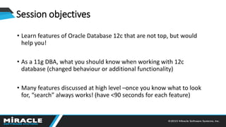 Session objectives
• Learn features of Oracle Database 12c that are not top, but would
help you!
• As a 11g DBA, what you should know when working with 12c
database (changed behaviour or additional functionality)
• Many features discussed at high level –once you know what to look
for, “search” always works! (have <90 seconds for each feature)
 