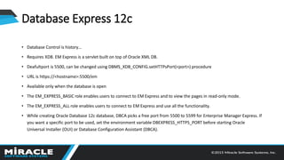 Database Express 12c
• Database Control is history…
• Requires XDB. EM Express is a servlet built on top of Oracle XML DB.
• Deafultport is 5500, can be changed using DBMS_XDB_CONFIG.setHTTPsPort(<port>) procedure
• URL is https://<hostname>:5500/em
• Available only when the database is open
• The EM_EXPRESS_BASIC role enables users to connect to EM Express and to view the pages in read-only mode.
• The EM_EXPRESS_ALL role enables users to connect to EM Express and use all the functionality.
• While creating Oracle Database 12c database, DBCA picks a free port from 5500 to 5599 for Enterprise Manager Express. If
you want a specific port to be used, set the environment variable DBEXPRESS_HTTPS_PORT before starting Oracle
Universal Installer (OUI) or Database Configuration Assistant (DBCA).
 