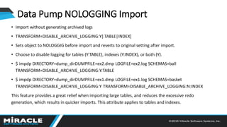 Data Pump NOLOGGING Import
• Import without generating archived logs
• TRANSFORM=DISABLE_ARCHIVE_LOGGING:Y[:TABLE|INDEX]
• Sets object to NOLOGGIG before import and reverts to original setting after import.
• Choose to disable logging for tables (Y:TABLE), indexes (Y:INDEX), or both (Y).
• $ impdp DIRECTORY=dump_dirDUMPFILE=ex2.dmp LOGFILE=ex2.log SCHEMAS=ball
TRANSFORM=DISABLE_ARCHIVE_LOGGING:Y:TABLE
• $ impdp DIRECTORY=dump_dirDUMPFILE=ex1.dmp LOGFILE=ex1.log SCHEMAS=basket
TRANSFORM=DISABLE_ARCHIVE_LOGGING:Y TRANSFORM=DISABLE_ARCHIVE_LOGGING:N:INDEX
This feature provides a great relief when importing large tables, and reduces the excessive redo
generation, which results in quicker imports. This attribute applies to tables and indexes.
 