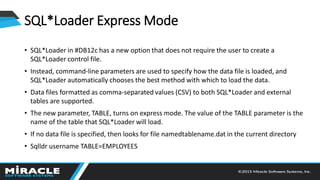 SQL*Loader Express Mode
• SQL*Loader in #DB12c has a new option that does not require the user to create a
SQL*Loader control file.
• Instead, command-line parameters are used to specify how the data file is loaded, and
SQL*Loader automatically chooses the best method with which to load the data.
• Data files formatted as comma-separated values (CSV) to both SQL*Loader and external
tables are supported.
• The new parameter, TABLE, turns on express mode. The value of the TABLE parameter is the
name of the table that SQL*Loader will load.
• If no data file is specified, then looks for file namedtablename.dat in the current directory
• Sqlldr username TABLE=EMPLOYEES
 