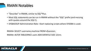 RMAN Notables
• “Describe” in RMAN, similar to SQL*Plus.
• Most SQL statements can be run in RMAN without the “SQL” prefix (and messing
with quotes around the SQL!!).
• SYSBACKUP Administration Role –Start replacing scripts where SYSDBA is used.
RMAN> SELECT username,machine FROM v$session;
RMAN> ALTER TABLESPACE users ADD DATAFILE SIZE 121m;
 