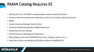 RMAN Catalog Requires EE
• Starting with 12c, the RMAN catalog database requires Enterprise Edition.
• Covered under the Infrastructure Repository License (no need for additional license).
• RMAN
• Oracle Enterprise Manager Cloud Control
• Automatic Workload Repository (AWR) Warehouse
• Global Data Services Catalog
• Grid Infrastructure Management Repository
• https://blogs.oracle.com/UPGRADE/entry/rman_catalog_requires_ee_in
• http://docs.oracle.com/database/121/DBLIC/editions.htm#DBLIC119
 