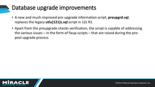 Database upgrade improvements
• A new and much improved pre-upgrade information script, preupgrd.sql,
replaces the legacy utlu[121]s.sql script in 12c R1.
• Apart from the preupgrade checks verification, the script is capable of addressing
the various issues – in the form of fixup scripts – that are raised during the pre-
post upgrade process.
 