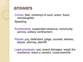 answersCrimes: libel, contempt of court, arson, fraud, manslaughter,Speeding.Punishments: suspendedsentence, communityservice, solitaryconfinement.People: jury, defendant, judge, counsel, witness, lawyer, attorney, plaintiff.Legal processes: sue, awarddamages, weightheeveidence, reach a veredict, cross-examine.