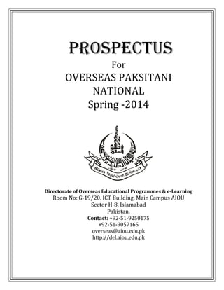 PROSPECTUS
For

OVERSEAS PAKSITANI
NATIONAL
Spring -2014

Directorate of Overseas Educational Programmes & e-Learning

Room No: G-19/20, ICT Building, Main Campus AIOU
Sector H-8, Islamabad
Pakistan.
Contact: +92-51-9250175
+92-51-9057165
overseas@aiou.edu.pk
http://del.aiou.edu.pk

 