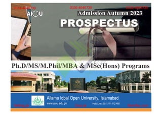 Admission Spring 2022
Ph.D/MS/M.Phil/MBA & MSc(Hons) Programs
PROSPECTUS
Allama Iqbal Open University, Islamabad
0314-4646739
Skilling.pk Diya.pk Stamflay.com
0336-4646739 0332-4646739
Admission Autumn 2023
 