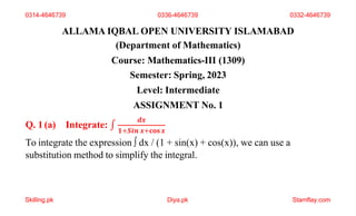 ALLAMA IQBAL OPEN UNIVERSITY ISLAMABAD
(Department of Mathematics)
Course: Mathematics-III (1309)
Semester: Spring, 2023
Level: Intermediate
ASSIGNMENT No. 1
Q. 1(a) Integrate: ∫
𝒅𝒙
𝟏+𝑺𝒊𝒏 𝒙+𝐜𝐨𝐬𝒙
To integrate the expression ∫ dx / (1 + sin(x) + cos(x)), we can use a
substitution method to simplify the integral.
Skilling.pk Diya.pk Stamflay.com
0314-4646739 0336-4646739 0332-4646739
 