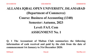 ALLAMA IQBAL OPEN UNIVERSITY, ISLAMABAD
(Department of Commerce)
Course: Business of Accounting (1340)
Semester: Autumn, 2023
Level: FA/I. Com
ASSIGNMENT No. 1
Q. 1 The Accountant of Multan Club summarizes the following
information of cash received and paid by the club from the date of
commencement 1st January to 31st December 2020:
0314-4646739 0332-4646739 03364646739
Skilling.pk Diya.pk Stamflay.com
 