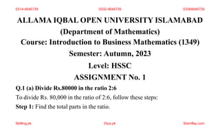 ALLAMA IQBAL OPEN UNIVERSITY ISLAMABAD
(Department of Mathematics)
Course: Introduction to Business Mathematics (1349)
Semester: Autumn, 2023
Level: HSSC
ASSIGNMENT No. 1
Q.1 (a) Divide Rs.80000 in the ratio 2:6
To divide Rs. 80,000 in the ratio of 2:6, follow these steps:
Step 1: Find the total parts in the ratio.
0314-4646739 0332-4646739 03364646739
Skilling.pk Diya.pk Stamflay.com
 
