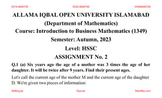 ALLAMA IQBAL OPEN UNIVERSITY ISLAMABAD
(Department of Mathematics)
Course: Introduction to Business Mathematics (1349)
Semester: Autumn, 2023
Level: HSSC
ASSIGNMENT No. 2
Q.1 (a) Six years ago the age of a mother was 3 times the age of her
daughter. It will be twice after 9 years. Find their present ages.
Let's call the current age of the mother M and the current age of the daughter
D. We're given two pieces of information:
0314-4646739 0332-4646739 03364646739
Skilling.pk Diya.pk Stamflay.com
 
