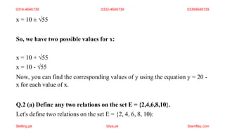 x = 10 ± √55
So, we have two possible values for x:
x = 10 + √55
x = 10 - √55
Now, you can find the corresponding values of y using the equation y = 20 -
x for each value of x.
Q.2 (a) Define any two relations on the set E = {2,4,6,8,10}.
Let's define two relations on the set E = {2, 4, 6, 8, 10):
0314-4646739 0332-4646739 03364646739
Skilling.pk Diya.pk Stamflay.com
 