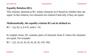Equality Relation (R1):
This relation, denoted as R1, relates elements in E based on whether they are
equal. In this relation, two elements are related if and only if they are equal.
Mathematically, the equality relation R1 can be defined as:
R1 = {(a, b) | a, b ∈ E, and a = b}
In simpler terms, R1 contains pairs of elements from E where the elements
are equal. For example:
R1 = {(2, 2), (4, 4), (6, 6), (8, 8), (10, 10)}
0314-4646739 0332-4646739 03364646739
Skilling.pk Diya.pk Stamflay.com
 