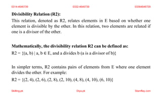 Divisibility Relation (R2):
This relation, denoted as R2, relates elements in E based on whether one
element is divisible by the other. In this relation, two elements are related if
one is a divisor of the other.
Mathematically, the divisibility relation R2 can be defined as:
R2 = {(a, b) | a, b ∈ E, and a divides b (a is a divisor of b)}
In simpler terms, R2 contains pairs of elements from E where one element
divides the other. For example:
R2 = {(2, 4), (2, 6), (2, 8), (2, 10), (4, 8), (4, 10), (6, 10)}
0314-4646739 0332-4646739 03364646739
Skilling.pk Diya.pk Stamflay.com
 