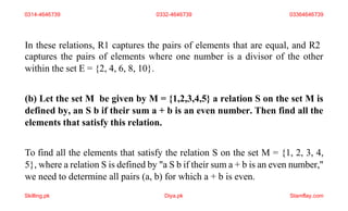 In these relations, R1 captures the pairs of elements that are equal, and R2
captures the pairs of elements where one number is a divisor of the other
within the set E = {2, 4, 6, 8, 10}.
(b) Let the set M be given by M = {1,2,3,4,5} a relation S on the set M is
defined by, an S b if their sum a + b is an even number. Then find all the
elements that satisfy this relation.
To find all the elements that satisfy the relation S on the set M = {1, 2, 3, 4,
5}, where a relation S is defined by "a S b if their sum a + b is an even number,"
we need to determine all pairs (a, b) for which a + b is even.
0314-4646739 0332-4646739 03364646739
Skilling.pk Diya.pk Stamflay.com
 